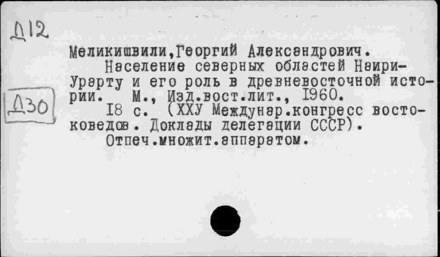 ﻿Д12.
Меликишвили,Георгий Александрович.
Население северных областей Наири-Урарту и его роль в древневосточной истории. М., Изд.вост.лит., I960.
18 с. (ХХУ Междунар.конгресс востоковедов . Доклады делегации СССР).
Отпеч.множит.аппаратом.